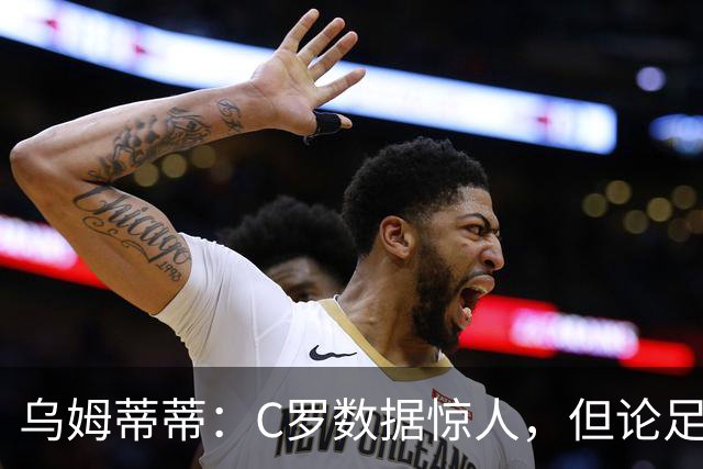 乌姆蒂蒂：C罗数据惊人，但论足球本身与梅西没可比性