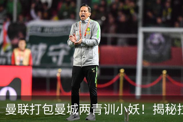 曼联打包曼城两青训小妖！揭秘拉爵雄心壮志，去年狂签12名年轻人