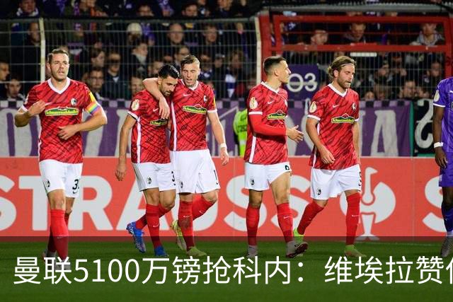曼联5100万镑抢科内：维埃拉赞他法国最佳中场，率先谈判领先阿森纳
